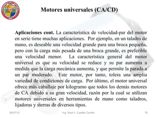 Motores universales (CA/CD)


    Aplicaciones cont. La característica de velocidad-par del motor
    en serie tiene muchas aplicaciones. Por ejemplo, en un taladro de
    mano, es deseable una velocidad grande para una broca pequeña,
    pero con la carga más pesada de una broca grande, es preferible
    una velocidad menor. La característica general del motor
    universal es que su velocidad se reduce y su par aumenta a
    medida que la carga mecánica aumenta, y que permite la parada a
    un par moderado. Este motor, por tanto, tolera una amplia
    variedad de condiciones de carga. Por último, el motor universal
    ofrece más caballaje por kilogramo que todos los demás motores
    de CA debido a su gran velocidad, razón por la cual se utilizan
    motores universales en herramientas de mano como taladros,
    lijadoras y sierras de diversos tipos.
26/07/12                   Ing. Raúl V. Castillo Carrillo          76
 