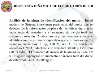 RESPUESTA DIÑAMICA DE LOS MOTORÉS DE CD



    Análisis de la placa de identificación del motor. En el
    modelo de Sistema intervienen parámetros del motor que se
    deducen de la información de placa de identificación, más la
    inductancia de armadura y el momento de inercia total del
    sistema en rotación. Analicemos en primer término la placa de
    identificación de un motor específico que utilizaremos en los
    ejemplos numéricos: 1 hp, 180 V, 4.9 A, resistencia de
    armadura 1.78 Ω, inductancia de armadura 30 mH y 1750 rpm
    (183.3 rad/s). El momento de inercia de la armadura es de 5.9
    ×10-4 kg-m2; supóngase un momento de inercia total del doble
    de este valor. JT=1.18×10-3 kg-m2.


26/07/12                 Ing. Raúl V. Castillo Carrillo        78
 