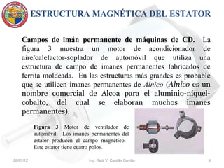 ESTRUCTURA MAGNÉTICA DEL ESTATOR

    Campos de imán permanente de máquinas de CD. La
    figura 3 muestra un motor de acondicionador de
    aire/calefactor-soplador de automóvil que utiliza una
    estructura de campo de imanes permanentes fabricados de
    ferrita moldeada. En las estructuras más grandes es probable
    que se utilicen imanes permanentes de Alnico (Alnico es un
    nombre comercial de Alcoa para el aluminio-níquel-
    cobalto, del cual se elaboran muchos imanes
    permanentes).

           Figura 3 Motor de ventilador de
           automóvil. Los imanes permanentes del
           estator producen el campo magnético.
           Este estator tiene cuatro polos.

26/07/12                        Ing. Raúl V. Castillo Carrillo   8
 