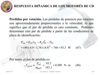 RESPUESTA DIÑAMICA DE LOS MOTORÉS DE CD


    Pérdidas por rotación. Las pérdidas de potencia por rotación
    son aproximadamente proporcionales a la velocidad, lo que
    significa que el par de pérdida es casi constante. Podemos
    determinar este par de pérdida a partir de las condiciones de
    placa de identificación:
                                     2
              Prot = VPI I PI − Ra I PI − PPI
              = 180 × 4.9 − 1.78 × ( 4.9) 2 − 746 = 93.3 W       (47)


    Por tanto, el par de pérdida es:
                              Prot   93.3
                  T pérd =         =      = 0.509 N - m          (48)
                             ωmPI 183.3
26/07/12                        Ing. Raúl V. Castillo Carrillo          80
 