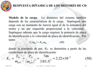 RESPUESTA DIÑAMICA DE LOS MOTORÉS DE CD


    Modelo de la carga. La dinámica del sistema también
    depende de las características de la carga. Supóngase una
    carga con un momento de inercia igual al de la armadura del
    motor y un par requerido proporcional a la velocidad.
    Supóngase además que la carga requiere la potencia de placa
    de identificación a la velocidad de placa de identificación. Por
    tanto:
                    Tc ( ωm ) = K Cωm                       (49)

    donde la constante de par, Kc, se determina a partir de las
    condiciones de placa de identificación:
      TPI     PPI       746
 KC =     =          =          = 2.22 ×10 − 2                     (50)
      ωmPI ( ωmPI ) 2 (183.3) 2
26/07/12                   Ing. Raúl V. Castillo Carrillo          81
 