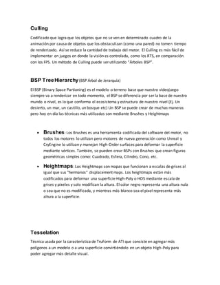Culling
Codificado que logra que los objetos que no se ven en determinado cuadro de la
animación por causa de objetos que los obstaculizan (como una pared) no tomen tiempo
de renderizado. Así se reduce la cantidad de trabajo del motor. El Culling es más fácil de
implementar en juegos en donde la visión es controlada, como los RTS, en comparación
con los FPS. Un método de Culling puede ser utilizando “Árboles BSP”.
BSP TreeHierarchy(BSP Árbol de Jerarquía)
El BSP (Binary Space Partioning) es el modelo o terreno base que nuestro videojuego
siempre va a renderizar en todo momento, el BSP se diferencía por ser la base de nuestro
mundo o nivel, es lo que conforma el ecosistema y estructura de nuestro nivel (Ej. Un
desierto, un mar, un castillo, un bosque etc) Un BSP se puede crear de muchas maneras
pero hoy en día las técnicas más utilizadas son mediante Brushes y Heightmaps
 Brushes: Los Brushes es una herramienta codificada del software del motor, no
todos los motores lo utilizan pero motores de nueva generación como Unreal y
CryEngine lo utilizan y manejan High-Order surfaces para deformar la superficie
mediante vértices. También, se pueden crear BSPs con Brushes que crean figuras
geométricas simples como: Cuadrado, Esfera, Cilindro, Cono, etc.
 Heightmaps: Los Heightmaps son mapas que funcionan a escalas de grises al
igual que sus "hermanos" displacement maps. Los heightmaps están más
codificados para deformar una superficie High-Poly o HOS mediante escala de
grises y pixeles y solo modifican la altura. El color negro representa una altura nula
o sea que no es modificada, y mientras más blanco sea el pixel representa más
altura a la superficie.
Tesselation
Técnica usada por la característica de TruForm de ATI que consiste en agregar más
polígonos a un modelo o a una superficie convirtiéndolo en un objeto High-Poly para
poder agregar más detalle visual.
 