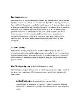 Iluminación (lighting)
La iluminación es un proceso de renderización en la que el motor ilumina todo lo que sea
3D ya sea por pixel o por vértice. La iluminación varia dependiendo la configuración que
haya establecido el usuario al motor. La iluminación puede ser de las cosas más complejas
al desarrollar un videojuego puesto que una iluminación cercana a lo "perfecto" puede dar
un aspecto visual al juego espectacular, pero claro que no es fácil de obtener. Por lo
general la iluminación es influenciada por APIs, como DirectX y OpenGL, por obvias
razones, versiones más nuevas de esta API demuestran mejores resultados de
iluminación. El sombreado es otro factor sumamente importante y que reacciona
mediante la luz, si el mundo obtiene buena iluminación también tendrá un buen
sombreado.
Vertex Lighting
Se determinan cuantos polígonos cruzan el vértice, se toma el total de todas las
orientaciones de los polígonos (Normal) y se asigna la normal al vértice. Para cada vértice,
un polígono dado reflejará la iluminación en una forma levemente distinta. La ventaja es
que al hardware le toma menos tiempo el procesarlo, pero este tipo de iluminación no
produce sombras.
Flat Shading Lighting (Iluminación de Sombreado Plano)
Consiste en que cada polígono represente un valor leve que se pase al polígono completo
que genere una imagen plana del mismo, a esta imagen también se le asigna un color
determinado.
 Vertex Shading(Sombreado de Vértice, Gouraud shading)
solicita al motor de renderizado un color para cada vértice, luego por medio de
interpolación se renderiza cada píxel por la distancia en relación con su respectivo
vértice.
 