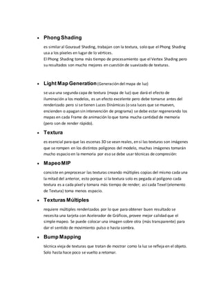  Phong Shading
es similar al Gouraud Shading, trabajan con la textura, solo que el Phong Shading
usa a los píxeles en lugar de lo vértices.
El Phong Shading toma más tiempo de procesamiento que el Vertex Shading pero
su resultados son mucho mejores en cuestión de suavizado de texturas.
 Light Map Generation(Generación del mapa de luz)
se usa una segunda capa de textura (mapa de luz) que dará el efecto de
iluminación a los modelos, es un efecto excelente pero debe tomarse antes del
renderizado pero si se tienen Luces Dinámicas (o sea luces que se mueven,
encienden o apagan sin intervención de programa) se debe estar regenerando los
mapas en cada Frame de animación lo que toma mucha cantidad de memoria
(pero son de render rápido).
 Textura
es esencial para que las escenas 3D se vean reales, en si las texturas son imágenes
que se rompen en los distintos polígonos del modelo, muchas imágenes tomarán
mucho espacio en la memoria por eso se debe usar técnicas de compresión:
 MapeoMIP
consiste en preprocesar las texturas creando múltiples copias del mismo cada una
la mitad del anterior, esto porque si la textura solo es pegada al polígono cada
textura es a cada píxel y tomara más tiempo de render; así cada Texel (elemento
de Textura) toma menos espacio.
 Texturas Múltiples
requiere múltiples renderizados por lo que para obtener buen resultado se
necesita una tarjeta con Acelerador de Gráficos, provee mejor calidad que el
simple mapeo. Se puede colocar una imagen sobre otra (más transparente) para
dar el sentido de movimiento pulso o hasta sombra.
 Bump Mapping
técnica vieja de texturas que tratan de mostrar como la luz se refleja en el objeto.
Solo hasta hace poco se vuelto a retomar.
 