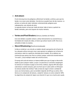  Anti-aliasin
El anti-aliasing revisa los polígonos y difuminará las bordes y vértices, para que los
bordes no se vean como dentados. Esta técnica se puede hacer de dos maneras. La
primera se realiza de modo individual, entremezclando polígonos para
sobreponerlos unos delante de otros.
La segunda manera se hace por medio de tomar todo el marco y quitarle los
bordes dentados, pero esto requiere de mucha memoria.
 Vertex and PixelShaders (Vértices y Sombreo de Pixeles)
Con este método se pueden extraer y utilizar directamente las características y
facilidades de la tarjeta de video, sin tener que utilizar mucho la API. Pero no es
utilizable en todas las tarjetas.
 StencilShadowing(Plantilla de Sombreado)
la idea es renderizar una vista de un modelo desde la perspectiva de la fuente de
luz y después utilizar esto para crear o para generar un polígono con la forma de
esta textura sobre las superficies afectadas por el modelo. Así se obtiene una
iluminación que parece real. Pero es costosa, porque usted está creando texturas
“en vuelo”, y hace múltiple render de la misma escena.
El manejo del cache de textura es imprescindible para que el juego se desarrolle
rápido (y para cualquier motor), ya que si se presenta un constante swapping de
las texturas en la tarjeta el juego se vera lento y tedioso, algunos APIs descargan
cada textura cuando esto pasa, pero eso haría que en cada cuadro se refresquen
las texturas dando más lentitud. Todo se trata de cargar la menor cantidad de
veces una misma textura, pero eso también depende del API que se utilice. Otra
técnica es la compresión de texturas, comprimir texturas es como comprimir MP3,
los algoritmos de compresión logran una relación 4:1 que no es mucho pero ayuda.
 