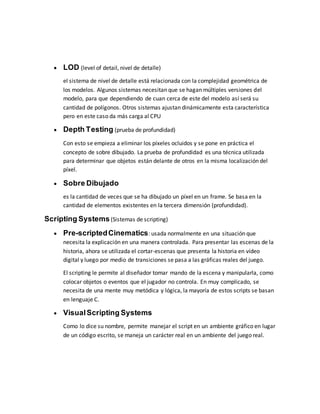  LOD (level of detail, nivel de detalle)
el sistema de nivel de detalle está relacionada con la complejidad geométrica de
los modelos. Algunos sistemas necesitan que se hagan múltiples versiones del
modelo, para que dependiendo de cuan cerca de este del modelo así será su
cantidad de polígonos. Otros sistemas ajustan dinámicamente esta característica
pero en este caso da más carga al CPU
 Depth Testing (prueba de profundidad)
Con esto se empieza a eliminar los píxeles ocluidos y se pone en práctica el
concepto de sobre dibujado. La prueba de profundidad es una técnica utilizada
para determinar que objetos están delante de otros en la misma localización del
píxel.
 Sobre Dibujado
es la cantidad de veces que se ha dibujado un píxel en un frame. Se basa en la
cantidad de elementos existentes en la tercera dimensión (profundidad).
Scripting Systems(Sistemas de scripting)
 Pre-scriptedCinematics: usada normalmente en una situación que
necesita la explicación en una manera controlada. Para presentar las escenas de la
historia, ahora se utilizada el cortar-escenas que presenta la historia en vídeo
digital y luego por medio de transiciones se pasa a las gráficas reales del juego.
El scripting le permite al diseñador tomar mando de la escena y manipularla, como
colocar objetos o eventos que el jugador no controla. En muy complicado, se
necesita de una mente muy metódica y lógica, la mayoría de estos scripts se basan
en lenguaje C.
 VisualScripting Systems
Como lo dice su nombre, permite manejar el script en un ambiente gráfico en lugar
de un código escrito, se maneja un carácter real en un ambiente del juego real.
 