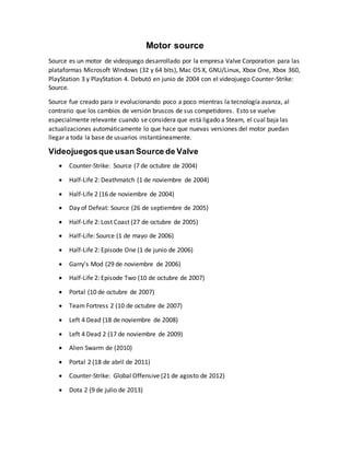 Motor source
Source es un motor de videojuego desarrollado por la empresa Valve Corporation para las
plataformas Microsoft Windows (32 y 64 bits), Mac OS X, GNU/Linux, Xbox One, Xbox 360,
PlayStation 3 y PlayStation 4. Debutó en junio de 2004 con el videojuego Counter-Strike:
Source.
Source fue creado para ir evolucionando poco a poco mientras la tecnología avanza, al
contrario que los cambios de versión bruscos de sus competidores. Esto se vuelve
especialmente relevante cuando se considera que está ligado a Steam, el cual baja las
actualizaciones automáticamente lo que hace que nuevas versiones del motor puedan
llegar a toda la base de usuarios instantáneamente.
Videojuegosque usan Source de Valve
 Counter-Strike: Source (7 de octubre de 2004)
 Half-Life 2: Deathmatch (1 de noviembre de 2004)
 Half-Life 2 (16 de noviembre de 2004)
 Day of Defeat: Source (26 de septiembre de 2005)
 Half-Life 2: Lost Coast (27 de octubre de 2005)
 Half-Life: Source (1 de mayo de 2006)
 Half-Life 2: Episode One (1 de junio de 2006)
 Garry's Mod (29 de noviembre de 2006)
 Half-Life 2: Episode Two (10 de octubre de 2007)
 Portal (10 de octubre de 2007)
 Team Fortress 2 (10 de octubre de 2007)
 Left 4 Dead (18 de noviembre de 2008)
 Left 4 Dead 2 (17 de noviembre de 2009)
 Alien Swarm de (2010)
 Portal 2 (18 de abril de 2011)
 Counter-Strike: Global Offensive (21 de agosto de 2012)
 Dota 2 (9 de julio de 2013)
 