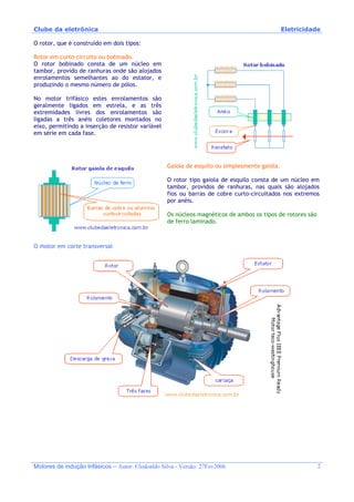 Clube da eletrônica Eletricidade
Motores de indução trifásicos – Autor: Clodoaldo Silva - Versão: 27Fev2006 2
O rotor, que é construído em dois tipos:
Rotor em curto-circuito ou bobinado.
O rotor bobinado consta de um núcleo em
tambor, provido de ranhuras onde são alojados
enrolamentos semelhantes ao do estator, e
produzindo o mesmo número de pólos.
No motor trifásico estes enrolamentos são
geralmente ligados em estrela, e as três
extremidades livres dos enrolamentos são
ligadas a três anéis coletores montados no
eixo, permitindo a inserção de resistor variável
em série em cada fase.
Gaiola de esquilo ou simplesmente gaiola.
O rotor tipo gaiola de esquilo consta de um núcleo em
tambor, providos de ranhuras, nas quais são alojados
fios ou barras de cobre curto-circuitados nos extremos
por anéis.
Os núcleos magnéticos de ambos os tipos de rotores são
de ferro laminado.
O motor em corte transversal
 