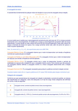 Clube da eletrônica Eletricidade
Motores de indução trifásicos – Autor: Clodoaldo Silva - Versão: 27Fev2006 3
O conjugado do motor
A característica fundamental de qualquer motor de indução é a sua curva de conjugado versus rotação.
A curva mostra que à medida que o escorregamento aumenta de zero até cerca de 10 % o torque aumenta
linearmente com o escorregamento. À medida que a carga e o escorregamento aumentam além do torque
especificado, o torque atinge um valor máximo de cerca de 25% de escorregamento. Esse valor máximo do
torque é chamado de torque de ruptura. Se a carga aumentar ainda mais, além do ponto de ruptura, o
motor irá parar rapidamente.
Nota : Os valores de Cmáx, Cmín e Cp são especificados pela norma NBR 7094.
Conjugado Máximo (Cmáx): É o conjugado máximo que o motor irá desenvolver com tensão e freqüência
nominal sem queda abrupta na rotação.
Conjugado de Partida ou com Rotor Bloqueado (CP): É o conjugado mínimo que o motor irá desenvolver
em repouso com tensão e freqüência nominal aplicada.
Conjugado Mínimo (Cmín): O conjugado mínimo que o motor irá desenvolver durante o período de
aceleração do repouso até a rotação em que o conjugado máximo ocorre. Para motores que não possuem
um conjugado máximo definido o conjugado mínimo é o menor conjugado desenvolvido até a rotação
nominal.
Conjugado Nominal (CN): É o conjugado necessário para produzir a potência nominal à rotação nominal.
O prototo newton.metro (N.m) é igual a potência em CV vezes 7022 dividido pela rotação nominal em rpm.
Categoria de conjugado
Conforme as suas características de conjugado em relação à velocidade e corrente de partida, os motores
são classificados em categorias, cada uma adequada a um tipo de carga. Estas categorias são definidas
em norma, e são as seguintes:
N Conjugado normal, corrente de partida normal e baixo escorregamento;
H Conjugado alto, corrente de partida normal e baixo escorregamento;
D Conjugados altos (Cp ³ 275% Cn), Corrente de partida normal e alto escorregamento ( 5 a 8% e 8 a 13% ).
 