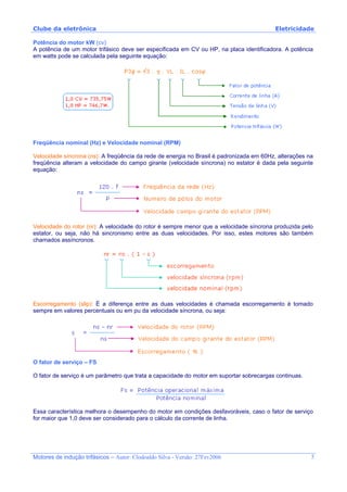 Clube da eletrônica Eletricidade
Motores de indução trifásicos – Autor: Clodoaldo Silva - Versão: 27Fev2006 5
Potência do motor kW (cv)
A potência de um motor trifásico deve ser especificada em CV ou HP, na placa identificadora. A potência
em watts pode se calculada pela seguinte equação:
Freqüência nominal (Hz) e Velocidade nominal (RPM)
Velocidade síncrona (ns): A freqüência da rede de energia no Brasil é padronizada em 60Hz, alterações na
freqüência alteram a velocidade do campo girante (velocidade síncrona) no estator é dada pela seguinte
equação:
Velocidade do rotor (nr): A velocidade do rotor é sempre menor que a velocidade síncrona produzida pelo
estator, ou seja, não há sincronismo entre as duas velocidades. Por isso, estes motores são também
chamados assíncronos.
Escorregamento (slip): É a diferença entre as duas velocidades é chamada escorregamento é tomado
sempre em valores percentuais ou em pu da velocidade síncrona, ou seja:
O fator de serviço – FS
O fator de serviço é um parâmetro que trata a capacidade do motor em suportar sobrecargas continuas.
Essa característica melhora o desempenho do motor em condições desfavoráveis, caso o fator de serviço
for maior que 1,0 deve ser considerado para o cálculo da corrente de linha.
 