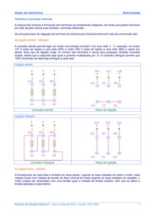 Clube da eletrônica Eletricidade
Motores de indução trifásicos – Autor: Clodoaldo Silva - Versão: 27Fev2006 7
Tensões e correntes nominais
A maioria dos motores é fornecida com terminais do enrolamento religáveis, de modo que podem funcionar
em rede de pelo menos duas tensões / correntes diferentes.
Os principais tipos de religação de terminais de motores para funcionamento em mais de uma tensão são:
a) Ligação estrela – triângulo
A conexão estrela permite ligar um motor com tensão nominal V em uma rede V. √3, exemplo, um motor
127 V pode ser ligado a uma rede 220V e motor 220 V pode ser ligado a uma rede 380V e assim por
diante. Esse tipo de ligação exige no mínimo seis terminais e serve para quaisquer tensões nominais
duplas, desde que a segunda seja igual a primeira multiplicada por √3. A conexão triângulo permite que
100% da tensão da rede seja entregue a cada fase.
Ligação estrela
Conexão estrela Placa de ligação
Ligação triângulo
Conexão triângulo Placa de ligação
b) Ligação série – paralelo
O enrolamento de cada fase é dividido em duas partes. Ligando as duas metades em série o motor, cada
metade ficará com metade da tensão de fase nominal do motor.Ligando as duas metades em paralelo, o
motor poderá ser alimentado com uma tensão igual a metade da tensão anterior, sem que se altera a
tensão aplicada a cada bobina.
 