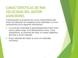 CARACTERISTICAS DE PAR-
VELOCIDAD DEL MOTOR
ASINCRONO.
A continuación se muestran las curvas características del
motor de inducción con respecto al par-velocidad. La curva
característica da la siguiente información:
 La curva par-velocidad es aproximadamente lineal entre
vacío y plena carga. Si el deslizamiento crece, crece
linealmente: la corriente del rotor, el campo magnético
del rotor y el par inducido.
 El par inducido del motor es cero a la velocidad
sincrónica.
 