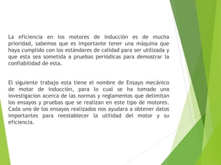 La eficiencia en los motores de inducción es de mucha
prioridad, sabemos que es importante tener una máquina que
haya cumplido con los estándares de calidad para ser utilizada y
que esta sea sometida a pruebas periódicas para demostrar la
confiabilidad de esta.
El siguiente trabajo esta tiene el nombre de Ensayo mecánico
de motor de inducción, para lo cual se ha tomado una
investigacion acerca de las normas y reglamentos que delimitan
los ensayos y pruebas que se realizan en este tipo de motores.
Cada uno de los ensayos realizados nos ayudara a obtener datos
importantes para reestablecer la utilidad del motor y su
eficiencia.
 