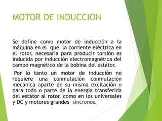 MOTOR DE INDUCCION
Se define como motor de inducción a la
máquina en el que la corriente eléctrica en
el rotor, necesaria para producir torsión es
inducida por inducción electromagnética del
campo magnético de la bobina del estátor.
Por lo tanto un motor de inducción no
requiere una conmutación conmutación
mecánica aparte de su misma excitación o
para todo o parte de la energía transferida
del estátor al rotor, como en los universales
y DC y motores grandes síncronos.
 