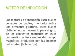 MOTOR DE INDUCCION
Los motores de inducción usan bucles
cerrados de cables, montados sobre
una armadura giratoria. Estos bucles
obtienen el par necesario para el giro,
de las corrientes inducidas en ellos
por medio de los cambios del campo
magnético producido por las bobinas
del estator (bobina fija).
 