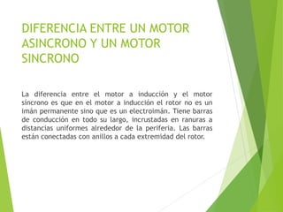 DIFERENCIA ENTRE UN MOTOR
ASINCRONO Y UN MOTOR
SINCRONO
La diferencia entre el motor a inducción y el motor
síncrono es que en el motor a inducción el rotor no es un
imán permanente sino que es un electroimán. Tiene barras
de conducción en todo su largo, incrustadas en ranuras a
distancias uniformes alrededor de la periferia. Las barras
están conectadas con anillos a cada extremidad del rotor.
 