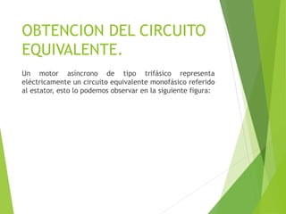 OBTENCION DEL CIRCUITO
EQUIVALENTE.
Un motor asíncrono de tipo trifásico representa
eléctricamente un circuito equivalente monofásico referido
al estator, esto lo podemos observar en la siguiente figura:
 
