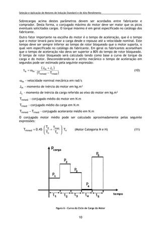 Seleção e Aplicação de Motores de Indução Standard e de Alto Rendimento .
10
Sobrecargas acima destes parâmetros devem ser acordados entre fabricante e
comprador. Desta forma, o conjugado máximo do motor deve ser maior que os picos
eventuais solicitados cargas. O torque máximo é em geral especificado no catálogo dos
fabricante.
Outro fator importante na escolha do motor é o tempo de aceleração, que é o tempo
que o motor levará para levar a carga desde o repouso até a velocidade nominal. Este
tempo deve ser sempre inferior ao tempo de rotor bloqueado que o motor suporta, o
qual vem especificado no catálogo do fabricante. Em geral os fabricantes aconselham
que o tempo de aceleração não deva ser superior a 80% do tempo de rotor bloqueado.
O tempo de rotor bloqueado será calculado tendo como base a curva de torque da
carga e do motor. Desconsiderando-se o atrito mecânico o tempo de aceleração em
segundos pode ser estimado pela seguinte expressão:
( )
( )rmedmmed
cm
ma
TT
JJ
t
−
+
⋅ω= (10)
mω - velocidade nominal mecânica em rad/s
mJ - momento de inércia do motor em kg.m²
cJ - momento de inércia da carga referido ao eixo do motor em kg.m²
mmedT - conjugado médio do motor em N.m
rmedT - conjugado médio da carga em N.m
rmedmmed TT − - conjugado acelerante médio em N.m
O conjugado motor médio pode ser calculado aproximadamente pelas seguinte
expressões:
n
n
max
n
p
mmed T
T
T
T
T
45.0T ⋅





+⋅= (Motor Categoria N e H) (11)
tempo
p
carga
t1 t2
t3 t4 t5
P1
P2
P3
P4
P5
figura 6 - Curva do Ciclo de Carga do Motor
 