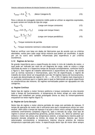 Seleção e Aplicação de Motores de Indução Standard e de Alto Rendimento .
11
n
n
p
mmed T
T
T
6.0T ⋅⋅= (Motor Categoria D) (12)
Para o cálculo do conjugado resistente médio pode-se utilizar as seguintes expressões,
as quais variam em função do tipo de carga:
nrrmed TT = (carga com torque constante) (13)
( )rnrprmed TT5.0T +⋅= (carga com torque linear) (14)
( )
3
TT2
T
rnrp
rmed
+⋅
= (carga com torque parabólico) (15)
rpT - Torque resistente de partida
rnT - Torque resistente nominal à velocidade nominal
Pode-se verificar com base em dados de fabricantes que de acordo com os critérios
abordados, existe para cada carga vários motores que podem ser escolhidos. A opção
por um ou outro será também influenciada pela experiência e por critérios
econômicos.
2.12 Regimes de Serviço
De grande importância para a especificação do motor é ciclo de trabalho do motor, o
qual pode ser indicado por meio de um diagrama de carga, onde se coloca a carga
solicitada do motor e o respectivo tempo de duração correspondente, conforme ilustra
a figura 6. Este regime de trabalho determinará o aquecimento do motor. De acordo
com as normas nacionais e internacionais, para fins de especificação, o regime de
trabalho do motor dever ser enquadrado num dos 10 regimes típicos de funcionamento,
os quais são denominados de regime S1, S2, .....S9, e S10. O regime mais importante é
o s1 (regime contínuo) que é o regime para o qual os fabricantes em geral especificam
as características dos motores. Os regimes normalizados podem ser agrupados em três
categorias:
a) Regime Contínuo
Neste tipo de regime o motor fornece potência e torque constantes no eixo durante
todo o tempo de funcionamento. A temperatura do motor atinge um valor estável.
Motores que trabalham por tempo prolongado (horas ou dias) ou ininterruptamente
enquadram-se neste regime (figura 7).
b) Regime de Curta Duração
Neste tipo de regime o motor alterna períodos de carga com períodos de repouso. O
tempo de operação do motor não é suficiente para que a temperatura atinja um valor
estável. Além disto o tempo de repouso é tal que o motor volta a atingir a temperatura
ambiente (resfriamento completo) (figura 8), após a retirada da carga. Este tipo de
regime é comum em plataformas giratórias, pontes móveis, etc. Deve-se salientar que
embora o motor não atinja uma temperatura estável, a temperatura máxima pode ser
bastante elevada atingindo os limites da classe de isolação. Motores que foram
selecionados corretamente a temperatura máxima situa-se próxima da máxima
temperatura suportada pelo motor. A especificação deste tipo de motor deve sempre
 