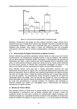 Seleção e Aplicação de Motores de Indução Standard e de Alto Rendimento .
13
períodos a temperatura não atinge um valor estável: durante a carga o tempo não é
suficiente para que a temperatura estável seja atingida e durante a retirada da carga
(resfriamento) também o tempo não é suficiente para que o equilíbrio com o meio
ambiente seja atingido. Este regime é típico em dispositivos que são acionados
ciclicamente como no caso de correias transportadoras, laminadoras, estampadeiras,
etc.
2.13 Determinação do Regime Equivalente ao Regime Contínuo
Existem métodos que permitem selecionar motores tendo em vista o seu ciclo real de
funcionamento e as temperaturas atingidas durante o ciclo de trabalho. Tais métodos
são em geral bastante complexos porque necessitam a determinação da elevação de
temperatura do motor, o que é sempre uma tarefa bastante difícil e trabalhosa. Além
disso, os casos práticos envolvem cargas que variam de forma muitas vezes conhecida
de forma pouco precisa. O método mais comumente empregado na prática é o de
obter-se um regime contínuo equivalente ao regime real de trabalho do motor.
Estes métodos tomam como base que o regime equivalente contínuo (S1) será
equivalente termicamente ao regime real, não havendo aquecimentos excessivos nem
danos ao isolamento. Deve-se salientar que a potência equivalente em regime contínuo
não deve ser tomada como a média das diversa potências que a carga exige durante
um ciclo de trabalho. Tal procedimento conduz em geral à escolha de um motor de
capacidade abaixo da exigida, uma vez que não são levadas em conta as perdas que
estão associadas aos diversos valores de potência solicitados. Para pequenas variações
de carga este procedimento é contudo aceitável. Na seqüência são analisados os
diversos métodos que podem ser empregados para a determinação da potência
equivalente em regime contínuo.
a) Método das Perdas Médias
Este método consiste em determinar as perdas médias do motor durante um ciclo de
funcionamento e compará-las com as perdas nominais para as quais o motor foi
projetado (tendo em vista que o projeto foi realizado para regime contínuo). Este
método pressupõe que a igualdade de perdas resultará numa igualdade na temperatura
média de trabalho da máquina. O ponto de partida é a curva de potência solicitada
tempo
pcarga
t1 t2 t3 t4 t5
P1
P2
P3
P4
P5
Q 1
Q 2 Q 3
Q 4
Q 5
figura 10 - Curva do Ciclo de Carga do Motor e Perdas Associadas
 