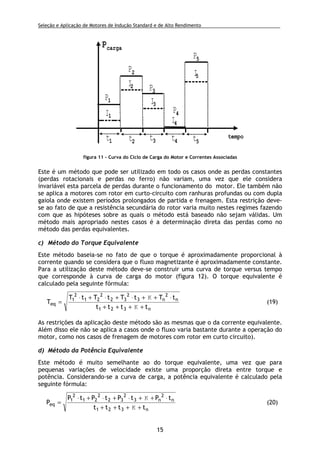 Seleção e Aplicação de Motores de Indução Standard e de Alto Rendimento .
15
Este é um método que pode ser utilizado em todo os casos onde as perdas constantes
(perdas rotacionais e perdas no ferro) não variam, uma vez que ele considera
invariável esta parcela de perdas durante o funcionamento do motor. Ele também não
se aplica a motores com rotor em curto-circuito com ranhuras profundas ou com dupla
gaiola onde existem períodos prolongados de partida e frenagem. Esta restrição deve-
se ao fato de que a resistência secundária do rotor varia muito nestes regimes fazendo
com que as hipóteses sobre as quais o método está baseado não sejam válidas. Um
método mais apropriado nestes casos é a determinação direta das perdas como no
método das perdas equivalentes.
c) Método do Torque Equivalente
Este método baseia-se no fato de que o torque é aproximadamente proporcional à
corrente quando se considera que o fluxo magnetizante é aproximadamente constante.
Para a utilização deste método deve-se construir uma curva de torque versus tempo
que corresponde à curva de carga do motor (figura 12). O torque equivalente é
calculado pela seguinte fórmula:
n321
n
2
n3
2
32
2
21
2
1
eq
tttt
tTtTtTtT
T
++++
⋅++⋅+⋅+⋅
=
K
K
(19)
As restrições da aplicação deste método são as mesmas que o da corrente equivalente.
Além disso ele não se aplica a casos onde o fluxo varia bastante durante a operação do
motor, como nos casos de frenagem de motores com rotor em curto circuito).
d) Método da Potência Equivalente
Este método é muito semelhante ao do torque equivalente, uma vez que para
pequenas variações de velocidade existe uma proporção direta entre torque e
potência. Considerando-se a curva de carga, a potência equivalente é calculado pela
seguinte fórmula:
n321
n
2
n3
2
32
2
21
2
1
eq
tttt
tPtPtPtP
P
++++
⋅++⋅+⋅+⋅
=
K
K
(20)
tempo
pcarga
t1 t2 t3 t4 t5
P1
P2
P3
P4
P5
I1
I2
I3
I4
I5
figura 11 - Curva do Ciclo de Carga do Motor e Correntes Associadas
 