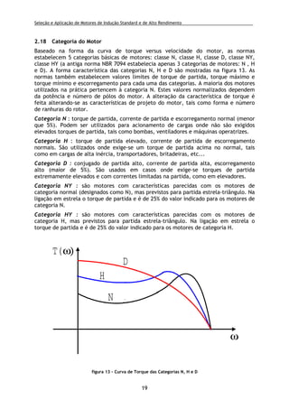Seleção e Aplicação de Motores de Indução Standard e de Alto Rendimento .
19
2.18 Categoria do Motor
Baseado na forma da curva de torque versus velocidade do motor, as normas
estabelecem 5 categorias básicas de motores: classe N, classe H, classe D, classe NY,
classe HY (a antiga norma NBR 7094 estabelecia apenas 3 categorias de motores: N , H
e D). A forma característica das categorias N, H e D são mostradas na figura 13. As
normas também estabelecem valores limites de torque de partida, torque máximo e
torque mínimo e escorregamento para cada uma das categorias. A maioria dos motores
utilizados na prática pertencem à categoria N. Estes valores normalizados dependem
da potência e número de pólos do motor. A alteração da característica de torque é
feita alterando-se as características de projeto do motor, tais como forma e número
de ranhuras do rotor.
Categoria N : torque de partida, corrente de partida e escorregamento normal (menor
que 5%). Podem ser utilizados para acionamento de cargas onde não são exigidos
elevados torques de partida, tais como bombas, ventiladores e máquinas operatrizes.
Categoria H : torque de partida elevado, corrente de partida de escorregamento
normais. São utilizados onde exige-se um torque de partida acima no normal, tais
como em cargas de alta inércia, transportadores, britadeiras, etc...
Categoria D : conjugado de partida alto, corrente de partida alta, escorregamento
alto (maior de 5%). São usados em casos onde exige-se torques de partida
extremamente elevados e com correntes limitadas na partida, como em elevadores.
Categoria NY : são motores com características parecidas com os motores de
categoria normal (designados como N), mas previstos para partida estrela-triângulo. Na
ligação em estrela o torque de partida e é de 25% do valor indicado para os motores de
categoria N.
Categoria HY : são motores com características parecidas com os motores de
categoria H, mas previstos para partida estrela-triângulo. Na ligação em estrela o
torque de partida e é de 25% do valor indicado para os motores de categoria H.
T(ω)
ω
N
H
D
figura 13 - Curva de Torque das Categorias N, H e D
 