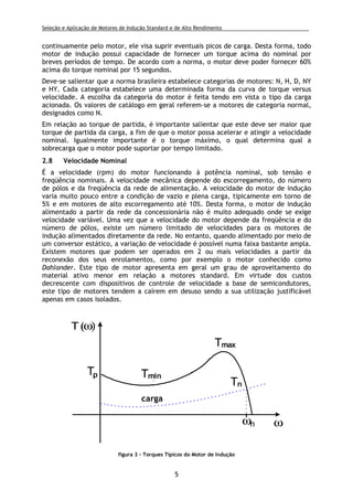 Seleção e Aplicação de Motores de Indução Standard e de Alto Rendimento .
5
continuamente pelo motor, ele visa suprir eventuais picos de carga. Desta forma, todo
motor de indução possui capacidade de fornecer um torque acima do nominal por
breves períodos de tempo. De acordo com a norma, o motor deve poder fornecer 60%
acima do torque nominal por 15 segundos.
Deve-se salientar que a norma brasileira estabelece categorias de motores: N, H, D, NY
e HY. Cada categoria estabelece uma determinada forma da curva de torque versus
velocidade. A escolha da categoria do motor é feita tendo em vista o tipo da carga
acionada. Os valores de catálogo em geral referem-se a motores de categoria normal,
designados como N.
Em relação ao torque de partida, é importante salientar que este deve ser maior que
torque de partida da carga, a fim de que o motor possa acelerar e atingir a velocidade
nominal. Igualmente importante é o torque máximo, o qual determina qual a
sobrecarga que o motor pode suportar por tempo limitado.
2.8 Velocidade Nominal
É a velocidade (rpm) do motor funcionando à potência nominal, sob tensão e
freqüência nominais. A velocidade mecânica depende do escorregamento, do número
de pólos e da freqüência da rede de alimentação. A velocidade do motor de indução
varia muito pouco entre a condição de vazio e plena carga, tipicamente em torno de
5% e em motores de alto escorregamento até 10%. Desta forma, o motor de indução
alimentado a partir da rede da concessionária não é muito adequado onde se exige
velocidade variável. Uma vez que a velocidade do motor depende da freqüência e do
número de pólos, existe um número limitado de velocidades para os motores de
indução alimentados diretamente da rede. No entanto, quando alimentado por meio de
um conversor estático, a variação de velocidade é possível numa faixa bastante ampla.
Existem motores que podem ser operados em 2 ou mais velocidades a partir da
reconexão dos seus enrolamentos, como por exemplo o motor conhecido como
Dahlander. Este tipo de motor apresenta em geral um grau de aproveitamento do
material ativo menor em relação a motores standard. Em virtude dos custos
decrescente com dispositivos de controle de velocidade a base de semicondutores,
este tipo de motores tendem a caírem em desuso sendo a sua utilização justificável
apenas em casos isolados.
TminTp
T(ω)
ω
Tmax
Tn
ωn
carga
figura 3 - Torques Típicos do Motor de Indução
 