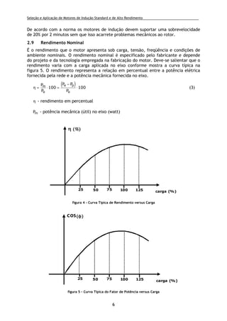 Seleção e Aplicação de Motores de Indução Standard e de Alto Rendimento .
6
De acordo com a norma os motores de indução devem suportar uma sobrevelocidade
de 20% por 2 minutos sem que isso acarrete problemas mecânicos ao rotor.
2.9 Rendimento Nominal
É o rendimento que o motor apresenta sob carga, tensão, freqüência e condições de
ambiente nominais. O rendimento nominal é especificado pelo fabricante e depende
do projeto e da tecnologia empregada na fabricação do motor. Deve-se salientar que o
rendimento varia com a carga aplicada no eixo conforme mostra a curva típica na
figura 5. O rendimento representa a relação em percentual entre a potência elétrica
fornecida pela rede e a potência mecânica fornecida no eixo.
( )η = ⋅ =
−
⋅
P
P
P P
P
m
e
e p
e
100 100 (3)
η - rendimento em percentual
Pm - potência mecânica (útil) no eixo (watt)
25 50 75 100 125 carga (%)
ηηηη ((((%%%%))))
figura 4 - Curva Típica de Rendimento versus Carga
25 50 75 100 125 carga (%)
cos((((φφφφ))))
figura 5 - Curva Típica do Fator de Potência versus Carga
 