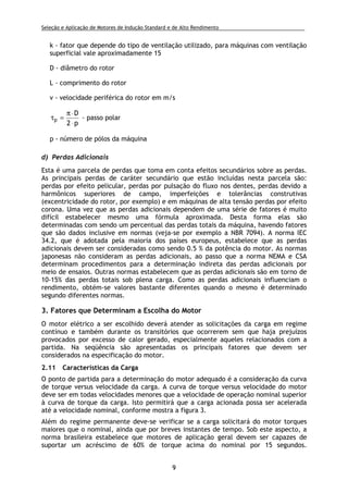 Seleção e Aplicação de Motores de Indução Standard e de Alto Rendimento .
9
k - fator que depende do tipo de ventilação utilizado, para máquinas com ventilação
superficial vale aproximadamente 15
D - diâmetro do rotor
L - comprimento do rotor
v - velocidade periférica do rotor em m/s
p2
D
p
⋅
⋅π
=τ - passo polar
p - número de pólos da máquina
d) Perdas Adicionais
Esta é uma parcela de perdas que toma em conta efeitos secundários sobre as perdas.
As principais perdas de caráter secundário que estão incluídas nesta parcela são:
perdas por efeito pelicular, perdas por pulsação do fluxo nos dentes, perdas devido a
harmônicos superiores de campo, imperfeições e tolerâncias construtivas
(excentricidade do rotor, por exemplo) e em máquinas de alta tensão perdas por efeito
corona. Uma vez que as perdas adicionais dependem de uma série de fatores é muito
difícil estabelecer mesmo uma fórmula aproximada. Desta forma elas são
determinadas com sendo um percentual das perdas totais da máquina, havendo fatores
que são dados inclusive em normas (veja-se por exemplo a NBR 7094). A norma IEC
34.2, que é adotada pela maioria dos países europeus, estabelece que as perdas
adicionais devem ser consideradas como sendo 0.5 % da potência do motor. As normas
japonesas não consideram as perdas adicionais, ao passo que a norma NEMA e CSA
determinam procedimentos para a determinação indireta das perdas adicionais por
meio de ensaios. Outras normas estabelecem que as perdas adicionais são em torno de
10-15% das perdas totais sob plena carga. Como as perdas adicionais influenciam o
rendimento, obtém-se valores bastante diferentes quando o mesmo é determinado
segundo diferentes normas.
3. Fatores que Determinam a Escolha do Motor
O motor elétrico a ser escolhido deverá atender as solicitações da carga em regime
contínuo e também durante os transitórios que ocorrerem sem que haja prejuízos
provocados por excesso de calor gerado, especialmente aqueles relacionados com a
partida. Na seqüência são apresentadas os principais fatores que devem ser
considerados na especificação do motor.
2.11 Características da Carga
O ponto de partida para a determinação do motor adequado é a consideração da curva
de torque versus velocidade da carga. A curva de torque versus velocidade do motor
deve ser em todas velocidades menores que a velocidade de operação nominal superior
à curva de torque da carga. Isto permitirá que a carga acionada possa ser acelerada
até a velocidade nominal, conforme mostra a figura 3.
Além do regime permanente deve-se verificar se a carga solicitará do motor torques
maiores que o nominal, ainda que por breves instantes de tempo. Sob este aspecto, a
norma brasileira estabelece que motores de aplicação geral devem ser capazes de
suportar um acréscimo de 60% de torque acima do nominal por 15 segundos.
 