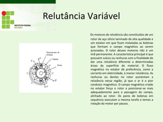 Relutância Variável
           Os motores de relutância são constituídos de um
           rotor de aço silício laminado de alta qualidade e
           um estator em que ficam instaladas as bobinas
           que formam o campo magnético ao serem
           acionadas. O rotor desses motores não é um
           ímã permanente. A característica principal é que
           possuem sulcos ou ranhuras com a finalidade de
           dar uma relutância diferente a determinadas
           áreas da superfície do material. O fluxo
           magnético no estator dá preferência, como a
           corrente em eletricidade, à menor relutância. As
           ranhuras ou dentes no rotor aumentam a
           relutância nessa região, já que o ar é o pior
           condutor magnético. O campo magnético criado
           no estator força o rotor a posicionar-se mais
           adequadamente para a passagem do campo,
           alinhado ao rotor. Os pares de bobinas em
           sequência executam a mesma tarefa e temos a
           rotação do motor por passos.
 
