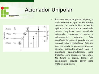 Acionador Unipolar
         •   Para um motor de passo unipolar, o
             mais comum é ligar as derivações
             centrais de cada bobina e então
             aplicar o terra em cada extremidade
             destas, seguindo uma seqüência
             adequada, conforme o modo e
             acionamento         adotado.       Esta
             seqüência de pulsos é gerada por um
             outro circuito, o controlador. Este por
             sua vez, envia os pulsos gerados ao
             circuito acionador (driver) que é
             projetado apropriadamente para
             trabalhar com correntes mais altas.
             Na figura a seguir, temos um
             exemplo de circuito driver para
             motores unipolares.
 