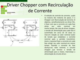 Driver Chopper com Recirculação
          de Corrente
                •   O método de controle de corrente, usado
                    na maioria dos motores de passo, é o
                    Chopper com Recirculação de Corrente. O
                    objetivo, semelhantemente ao driver R/L,
                    é fazer com que a corrente em cada fase
                    atinja    seu     valor     nominal    em
                    menor tempo. No caso do driver chopper,
                    a tensão de alimentação para cada fase é
                    aumentada em cerca de 10 vezes ou
                    mais em relação ao valor nominal (valor
                    de tensão que estabelece a corrente
                    nominal após o período transitório).
                    Assim, é possível fazer a corrente em cada
                    fase atingir seu valor nominal em menor
                    tempo. Quando a corrente de fase
                    alcança seu valor nominal, o circuito
                    chopper que fornece a tensão de
                    alimentação para o motor, interrompe a
                    alimentação do circuito driver.
 