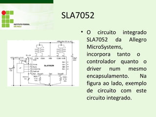 SLA7052
    • O circuito integrado
      SLA7052 da Allegro
      MicroSystems,
      incorpora tanto o
      controlador quanto o
      driver num mesmo
      encapsulamento.     Na
      figura ao lado, exemplo
      de circuito com este
      circuito integrado.
 