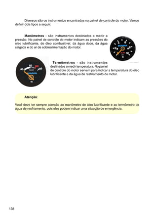 138
Diversos são os instrumentos encontrados no painel de controle do motor. Vamos
definir dois tipos a seguir:
Manômetros - são instrumentos destinados a medir a
pressão. No painel de controle do motor indicam as pressões do
óleo lubrificante, do óleo combustível, da água doce, da água
salgada e do ar de sobrealimentação do motor.
Termômetros - são instrumentos
destinados a medir temperatura. No painel
de controle do motor servem para indicar a temperatura do óleo
lubrificante e da água de resfriamento do motor.
Atenção:
Você deve ter sempre atenção ao manômetro de óleo lubrificante e ao termômetro de
água de resfriamento, pois eles podem indicar uma situação de emergência.
 