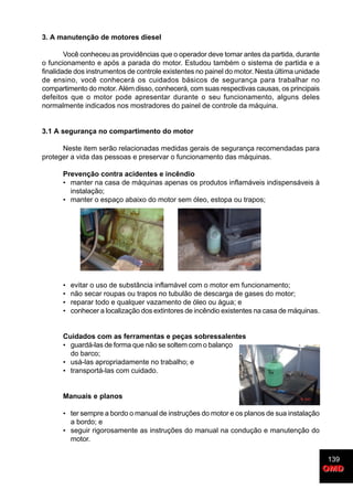 139
OMDOMD
3. A manutenção de motores diesel
Você conheceu as providências que o operador deve tomar antes da partida, durante
o funcionamento e após a parada do motor. Estudou também o sistema de partida e a
finalidade dos instrumentos de controle existentes no painel do motor. Nesta última unidade
de ensino, você conhecerá os cuidados básicos de segurança para trabalhar no
compartimento do motor. Além disso, conhecerá, com suas respectivas causas, os principais
defeitos que o motor pode apresentar durante o seu funcionamento, alguns deles
normalmente indicados nos mostradores do painel de controle da máquina.
3.1 A segurança no compartimento do motor
Neste item serão relacionadas medidas gerais de segurança recomendadas para
proteger a vida das pessoas e preservar o funcionamento das máquinas.
Prevenção contra acidentes e incêndio
• manter na casa de máquinas apenas os produtos inflamáveis indispensáveis à
instalação;
• manter o espaço abaixo do motor sem óleo, estopa ou trapos;
• evitar o uso de substância inflamável com o motor em funcionamento;
• não secar roupas ou trapos no tubulão de descarga de gases do motor;
• reparar todo e qualquer vazamento de óleo ou água; e
• conhecer a localização dos extintores de incêndio existentes na casa de máquinas.
Cuidados com as ferramentas e peças sobressalentes
• guardá-las de forma que não se soltem com o balanço
do barco;
• usá-las apropriadamente no trabalho; e
• transportá-las com cuidado.
Manuais e planos
• ter sempre a bordo o manual de instruções do motor e os planos de sua instalação
a bordo; e
• seguir rigorosamente as instruções do manual na condução e manutenção do
motor.
 