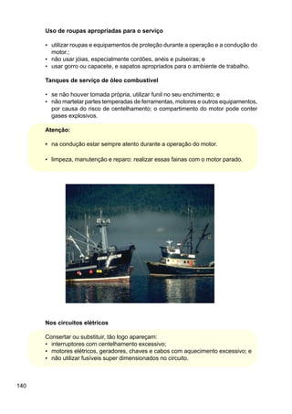 140
Uso de roupas apropriadas para o serviço
• utilizar roupas e equipamentos de proteção durante a operação e a condução do
motor.;
• não usar jóias, especialmente cordões, anéis e pulseiras; e
• usar gorro ou capacete, e sapatos apropriados para o ambiente de trabalho.
Tanques de serviço de óleo combustível
• se não houver tomada própria, utilizar funil no seu enchimento; e
• não martelar partes temperadas de ferramentas, motores e outros equipamentos,
por causa do risco de centelhamento; o compartimento do motor pode conter
gases explosivos.
Atenção:
• na condução estar sempre atento durante a operação do motor.
• limpeza, manutenção e reparo: realizar essas fainas com o motor parado.
Nos circuitos elétricos
Consertar ou substituir, tão logo apareçam:
• interruptores com centelhamento excessivo;
• motores elétricos, geradores, chaves e cabos com aquecimento excessivo; e
• não utilizar fusíveis super dimensionados no circuito.
 