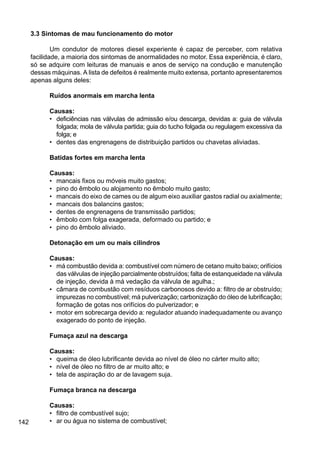 142
3.3 Sintomas de mau funcionamento do motor
Um condutor de motores diesel experiente é capaz de perceber, com relativa
facilidade, a maioria dos sintomas de anormalidades no motor. Essa experiência, é claro,
só se adquire com leituras de manuais e anos de serviço na condução e manutenção
dessas máquinas. A lista de defeitos é realmente muito extensa, portanto apresentaremos
apenas alguns deles:
Ruídos anormais em marcha lenta
Causas:
• deficiências nas válvulas de admissão e/ou descarga, devidas a: guia de válvula
folgada; mola de válvula partida; guia do tucho folgada ou regulagem excessiva da
folga; e
• dentes das engrenagens de distribuição partidos ou chavetas aliviadas.
Batidas fortes em marcha lenta
Causas:
• mancais fixos ou móveis muito gastos;
• pino do êmbolo ou alojamento no êmbolo muito gasto;
• mancais do eixo de cames ou de algum eixo auxiliar gastos radial ou axialmente;
• mancais dos balancins gastos;
• dentes de engrenagens de transmissão partidos;
• êmbolo com folga exagerada, deformado ou partido; e
• pino do êmbolo aliviado.
Detonação em um ou mais cilindros
Causas:
• má combustão devida a: combustível com número de cetano muito baixo; orifícios
das válvulas de injeção parcialmente obstruídos; falta de estanqueidade na válvula
de injeção, devida à má vedação da válvula de agulha.;
• câmara de combustão com resíduos carbonosos devido a: filtro de ar obstruído;
impurezas no combustível; má pulverização; carbonização do óleo de lubrificação;
formação de gotas nos orifícios do pulverizador; e
• motor em sobrecarga devido a: regulador atuando inadequadamente ou avanço
exagerado do ponto de injeção.
Fumaça azul na descarga
Causas:
• queima de óleo lubrificante devida ao nível de óleo no cárter muito alto;
• nível de óleo no filtro de ar muito alto; e
• tela de aspiração do ar de lavagem suja.
Fumaça branca na descarga
Causas:
• filtro de combustível sujo;
• ar ou água no sistema de combustível;
 