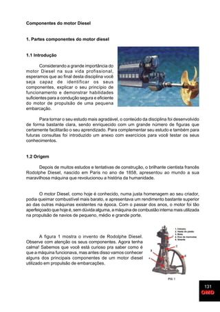 131
OMDOMD
Componentes do motor Diesel
1. Partes componentes do motor diesel
1.1 Introdução
Considerando a grande importância do
motor Diesel na sua vida profissional,
esperamos que ao final desta disciplina você
seja capaz de identificar os seus
componentes, explicar o seu princípio de
funcionamento e demonstrar habilidades
suficientes para a condução segura e eficiente
do motor de propulsão de uma pequena
embarcação.
Para tornar o seu estudo mais agradável, o conteúdo da disciplina foi desenvolvido
de forma bastante clara, sendo enriquecido com um grande número de figuras que
certamente facilitarão o seu aprendizado. Para complementar seu estudo e também para
futuras consultas foi introduzido um anexo com exercícios para você testar os seus
conhecimentos.
1.2 Origem
Depois de muitos estudos e tentativas de construção, o brilhante cientista francês
Rodolphe Diesel, nascido em Paris no ano de 1858, apresentou ao mundo a sua
maravilhosa máquina que revolucionou a história da humanidade.
O motor Diesel, como hoje é conhecido, numa justa homenagem ao seu criador,
podia queimar combustível mais barato, e apresentava um rendimento bastante superior
ao das outras máquinas existentes na época. Com o passar dos anos, o motor foi tão
aperfeiçoado que hoje é, sem dúvida alguma, a máquina de combustão interna mais utilizada
na propulsão de navios de pequeno, médio e grande porte.
A figura 1 mostra o invento de Rodolphe Diesel.
Observe com atenção os seus componentes. Agora tenha
calma! Sabemos que você está curioso pra saber como é
que a máquina funcionava, mas antes disso vamos conhecer
alguns dos principais componentes de um motor diesel
utilizado em propulsão de embarcações.
1. Cilindro
2. Haste do pistão
3. Biela
4. Eixo de manivelas
5. Volante
 