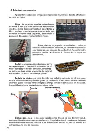 132
1.3 Principais componentes
Apresentamos abaixo os principais componentes de um motor diesel e a finalidade
de cada um deles.
Bloco - é a peça mais pesada e mais volumosa
do motor. É nele que ficam os orifícios denominados
cilindros, dentro dos quais trabalham os êmbolos. O
bloco também possui espaços ocos em volta dos
cilindros denominados jaquetas, destinados à
passagem da água de resfriamento do motor.
Cabeçote - é a peça que fecha os cilindros por cima, e
na qual são montados os balancins, as válvulas de admissão
e de descarga e os injetores de combustível. Possui também
espaços vazios destinados à circulação da água de
resfriamento.
Cárter - é uma espécie de bacia que serve
de depósito para o óleo lubrificante do motor. É
fixado ao bloco por meio de parafusos, colocando-
se entre as duas peças uma junta de material
macio, como cortiça ou papelão apropriado.
Êmbolo ou pistão - é a peça do motor que trabalha no interior do cilindro e que
recebe diretamente o impulso dos gases da combustão. É em seu movimento retilíneo
alternado que se verifica a transformação da energia térmica do combustível em mecânica,
transmitida ao eixo de manivelas por meio da biela.
Biela ou conectora – é a peça de ligação entre o êmbolo e o eixo de manivelas. É
com o auxílio dela que o movimento alternado do êmbolo é transformado em rotativo no
eixo de manivelas do motor. Uma de suas extremidades articula no pino do êmbolo e a
outra articula no pino da manivela.
Pino do êmbolo
Biela
Êmbolo
 