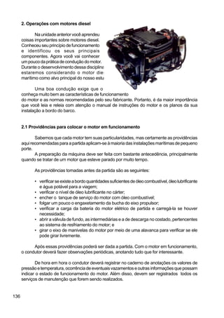 136
2. Operações com motores diesel
Naunidadeanteriorvocêaprendeu
coisas importantes sobre motores diesel.
Conheceuseuprincípiodefuncionamento
e identificou os seus principais
componentes. Agora você vai conhecer
umpoucodapráticadeconduçãodomotor.
Durante o desenvolvimento dessa disciplina,
estaremos considerando o motor diesel
marítimo como alvo principal do nosso estudo.
Uma boa condução exige que o operador
conheça muito bem as características de funcionamento
do motor e as normas recomendadas pelo seu fabricante. Portanto, é da maior importância
que você leia e releia com atenção o manual de instruções do motor e os planos da sua
instalação a bordo do barco.
2.1 Providências para colocar o motor em funcionamento
Sabemos que cada motor tem suas particularidades, mas certamente as providências
aqui recomendadas para a partida aplicam-se à maioria das instalações marítimas de pequeno
porte.
A preparação da máquina deve ser feita com bastante antecedência, principalmente
quando se tratar de um motor que esteve parado por muito tempo.
As providências tomadas antes da partida são as seguintes:
• verificarseexisteabordoquantidadessuficientesdeóleocombustível,óleolubrificante
e água potável para a viagem;
• verificar o nível de óleo lubrificante no cárter;
• encher o tanque de serviço do motor com óleo combustível;
• folgar um pouco o engaxetamento da bucha do eixo propulsor;
• verificar a carga da bateria do motor elétrico de partida e carregá-la se houver
necessidade;
• abrir a válvula de fundo, as intermediárias e a de descarga no costado, pertencentes
ao sistema de resfriamento do motor; e
• girar o eixo de manivelas do motor por meio de uma alavanca para verificar se ele
pode girar livremente.
Após essas providências poderá ser dada a partida. Com o motor em funcionamento,
o condutor deverá fazer observações periódicas, anotando tudo que for interessante.
De hora em hora o condutor deverá registrar no caderno de anotações os valores de
pressão e temperatura, ocorrência de eventuais vazamentos e outras informações que possam
indicar o estado de funcionamento do motor. Além disso, devem ser registrados todos os
serviços de manutenção que forem sendo realizados.
 