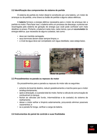 137
OMDOMD
2.2 Identificação dos componentes do sistema de partida
O sistema de partida do motor diesel é constituído por uma bateria, um motor de
arranque ou de partida, uma chave ou botão de partida e alguns cabos elétricos.
A bateria fornece a energia elétrica necessária para o motor de arranque dar a
partida no motor. Para fazer isso, a bateria sofre um processo de descarga, e precisa ser
recarregada pelo sistema de geração de energia que você pode conhecer com mais
detalhes no anexo. Portanto, a bateria é nada mais, nada menos, que um acumulador de
energia elétrica, que necessita de alguns cuidados, tais como:
• deve ser mantida carregada;
• seus terminais devem estar sempre limpos; e
• o nível da água deve ser completado com água destilada; caso esteja baixo.
2.3 Procedimentos na parada ou repouso do motor
Os procedimentos para a parada ou repouso do motor são os seguintes:
• próximo do local de destino, reduzir gradativamente a marcha para que o motor
arrefeça lentamente;
• após a atracação, e a parada total do motor, fechar a válvula de comunicação de
combustível no tanque;
• fechar as válvulas (de fundo, intermediárias e do costado) do sistema de
resfriamento;
• deixar o motor esfriar e limpá-lo externamente, procurando eliminar possíveis
vazamentos; e
• se a parada for longa, verificar a carga da bateria.
2.4 Instrumentos do painel de controle e suas finalidades
Motor de partida
 