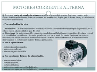 MOTORES CORRIENTE ALTERNA
Se denomina motor de corriente alterna a aquellos motores eléctricos que funcionan con corriente
alterna. Podemos clasificarlos de varias maneras, por su velocidad de giro, por el tipo de rotor y por el número
de fases de alimentación:

1. Por su velocidad de giro.

1. Asíncronos. Un motor se considera asíncrono cuando la velocidad del campo magnético generado por el
estator supera a la velocidad de giro del rotor.
2. Síncronos. Un motor se considera síncrono cuando la velocidad del campo magnético del estator es igual
a la velocidad de giro del rotor. Recordar que el rotor es la parte móvil del motor. Dentro de los motores
síncronos, nos encontramos con una subclasificación: Motores síncronos trifásicos, Motores asíncronos
sincronizados y Motores con un rotor de imán permanente.
2. Por el tipo de rotor.

- Motores de anillos rozantes.
- Motores con colector.
- Motores de jaula de ardilla.

3. Por su número de fases de alimentación.

- Motores monofásicos.
- Motores bifásicos.
- Motores trifásicos.
- Motores con arranque auxiliar bobinado.
- Motores con arranque auxiliar bobinado y con condensador.
 