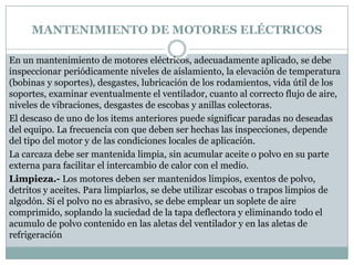 MANTENIMIENTO DE MOTORES ELÉCTRICOS

En un mantenimiento de motores eléctricos, adecuadamente aplicado, se debe
inspeccionar periódicamente niveles de aislamiento, la elevación de temperatura
(bobinas y soportes), desgastes, lubricación de los rodamientos, vida útil de los
soportes, examinar eventualmente el ventilador, cuanto al correcto flujo de aire,
niveles de vibraciones, desgastes de escobas y anillas colectoras.
El descaso de uno de los items anteriores puede significar paradas no deseadas
del equipo. La frecuencia con que deben ser hechas las inspecciones, depende
del tipo del motor y de las condiciones locales de aplicación.
La carcaza debe ser mantenida limpia, sin acumular aceite o polvo en su parte
externa para facilitar el intercambio de calor con el medio.
Limpieza.- Los motores deben ser mantenidos limpios, exentos de polvo,
detritos y aceites. Para limpiarlos, se debe utilizar escobas o trapos limpios de
algodón. Si el polvo no es abrasivo, se debe emplear un soplete de aire
comprimido, soplando la suciedad de la tapa deflectora y eliminando todo el
acumulo de polvo contenido en las aletas del ventilador y en las aletas de
refrigeración
 