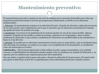Mantenimiento preventivo

El mantenimiento preventivo consiste en una serie de trabajos que es necesario desarrollar para evitar que
maquinaria pueda interrumpir el servicio que proporciona, básicamente, se divide en tres elementos
fundamentales:
1. Selección: El mantenimiento empieza en la selección del motor. El grado de selección y aplicación incorrecta
de un motor puede variar ampliamente, por lo que es necesario, que se seleccione correctamente el tamaño
apropiado del motor de acuerdo a la carga.
2. Instalación: Los errores en la instalación de los motores pueden ser una de las causas de fallo. Algunas
ocasiones, el tamaño de los tomillos o anclas de montaje y sujeción no es el apropiado, o bien se tienen
problemas de alineación; lo que conduce a problemas de vibraciones con posibles fallas en las rodamientos o
hasta en el eje del rotor.
3. Montaje: Es posible que se seleccione correctamente al motor para su carga inicial, y que su instalación haya
sido adecuada, sin embargo, un cambio en su carga o en el acoplamiento de accionamiento, se manifestará
como una sobrecarga en el motor.
Lubricación.- Para la buena lubricación se debe utilizar el aceite o grasa recomendado, en la cantidad
correcta. Los distribuidores de lubricantes pueden ayudar si hay un problema con el grado de lubricante, y, en
especial, para los cojinetes que requieren grasa para alta temperatura.
Hay que quitar o expulsar toda la grasa vieja antes o durante la aplicación de la grasa nueva. El espacio total
para grasa se debe llenar al 50% de su capacidad para evitar sobrecalentamiento por el batido excesivo.
 