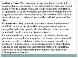 Aislamientos.- Para los motores es primordial e insustituible el
uso de aislantes, puesto que en sus propiedades se sabe que no son
conductores de la electricidad, por lo que es de suma importancia
su aplicación, ya que es necesario que el motor solo tenga contacto
magnético y no eléctrico en algunas partes como entre los mismos
devanados, es decir cada espira está aislada eléctricamente de las
otras.
Vibraciones.- Hay tendencia a asociar la vibración del motor al
equilibrio de sus partes giratorias. Aunque es verdad que un
desequilibrio del rotor propicia la vibración del motor, un motor
equilibrado puede vibrar por diversas razones.
En máquinas de corriente alterna, una causa de las vibraciones
puede ser el desequilibrio magnético. Las fuerzas que actúan en el
entrehierro entre el estator y el rotor tienden a aproximarlos y
producen vibraciones con el doble de frecuencia de alimentación.
Aunque en esas condiciones una pequeña vibración sea normal,
una asimetría en el entrehierro puede reforzar esa vibración e
incluso producir el ruido.
 