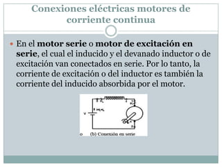 Conexiones eléctricas motores de
           corriente continua

 En el motor serie o motor de excitación en
 serie, el cual el inducido y el devanado inductor o de
 excitación van conectados en serie. Por lo tanto, la
 corriente de excitación o del inductor es también la
 corriente del inducido absorbida por el motor.
 