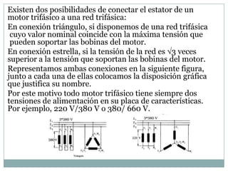Existen dos posibilidades de conectar el estator de un
motor trifásico a una red trifásica:
En conexión triángulo, si disponemos de una red trifásica
 cuyo valor nominal coincide con la máxima tensión que
 pueden soportar las bobinas del motor.
En conexión estrella, si la tensión de la red es 3 veces
superior a la tensión que soportan las bobinas del motor.
Representamos ambas conexiones en la siguiente figura,
junto a cada una de ellas colocamos la disposición gráfica
que justifica su nombre.
Por este motivo todo motor trifásico tiene siempre dos
tensiones de alimentación en su placa de características.
Por ejemplo, 220 V/380 V o 380/ 660 V.
 