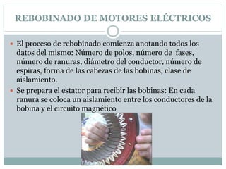 REBOBINADO DE MOTORES ELÉCTRICOS

 El proceso de rebobinado comienza anotando todos los
  datos del mismo: Número de polos, número de fases,
  número de ranuras, diámetro del conductor, número de
  espiras, forma de las cabezas de las bobinas, clase de
  aislamiento.
 Se prepara el estator para recibir las bobinas: En cada
  ranura se coloca un aislamiento entre los conductores de la
  bobina y el circuito magnético
 