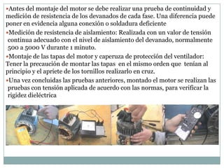 Antes del montaje del motor se debe realizar una prueba de continuidad y
medición de resistencia de los devanados de cada fase. Una diferencia puede
poner en evidencia alguna conexión o soldadura deficiente
Medición de resistencia de aislamiento: Realizada con un valor de tensión
 continua adecuado con el nivel de aislamiento del devanado, normalmente
 500 a 5000 V durante 1 minuto.
Montaje de las tapas del motor y caperuza de protección del ventilador:
Tener la precaución de montar las tapas en el mismo orden que tenían al
principio y el apriete de los tornillos realizarlo en cruz.
Una vez concluidas las pruebas anteriores, montado el motor se realizan las
 pruebas con tensión aplicada de acuerdo con las normas, para verificar la
 rigidez dieléctrica
 