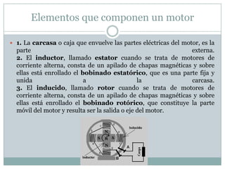 Elementos que componen un motor

 1. La carcasa o caja que envuelve las partes eléctricas del motor, es la
  parte                                                       externa.
  2. El inductor, llamado estator cuando se trata de motores de
  corriente alterna, consta de un apilado de chapas magnéticas y sobre
  ellas está enrollado el bobinado estatórico, que es una parte fija y
  unida                    a                    la            carcasa.
  3. El inducido, llamado rotor cuando se trata de motores de
  corriente alterna, consta de un apilado de chapas magnéticas y sobre
  ellas está enrollado el bobinado rotórico, que constituye la parte
  móvil del motor y resulta ser la salida o eje del motor.
 